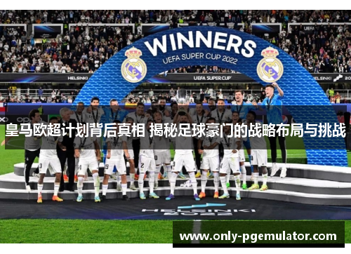 皇马欧超计划背后真相 揭秘足球豪门的战略布局与挑战