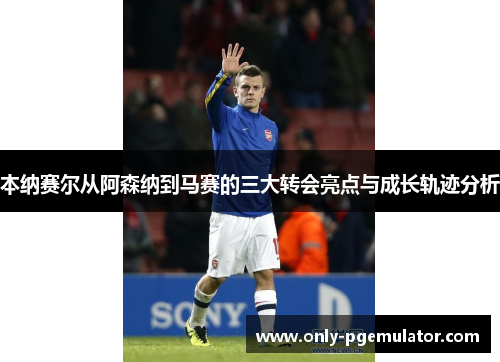 本纳赛尔从阿森纳到马赛的三大转会亮点与成长轨迹分析