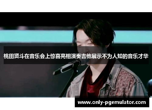 桃田贤斗在音乐会上惊喜亮相演奏吉他展示不为人知的音乐才华