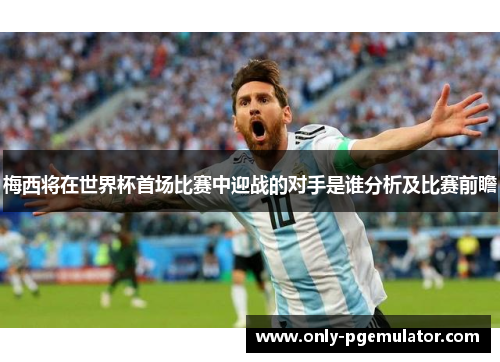 梅西将在世界杯首场比赛中迎战的对手是谁分析及比赛前瞻