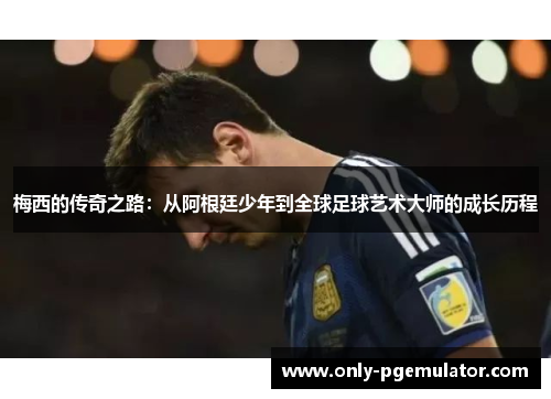 梅西的传奇之路：从阿根廷少年到全球足球艺术大师的成长历程
