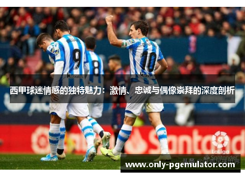 西甲球迷情感的独特魅力：激情、忠诚与偶像崇拜的深度剖析