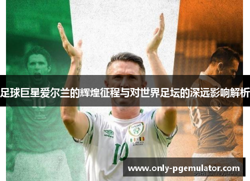 足球巨星爱尔兰的辉煌征程与对世界足坛的深远影响解析